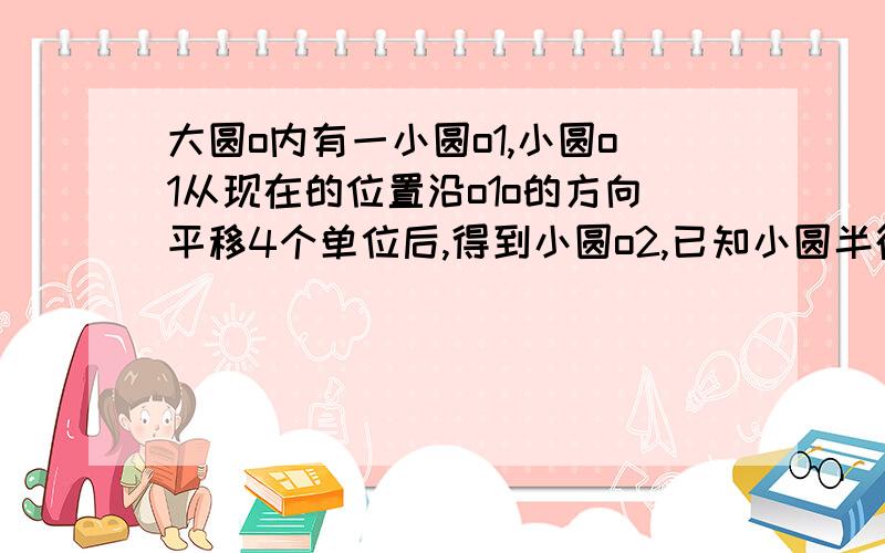 大圆o内有一小圆o1,小圆o1从现在的位置沿o1o的方向平移4个单位后,得到小圆o2,已知小圆半径为1（1）求大圆面积（2）求小圆在平移过程中扫过的面积