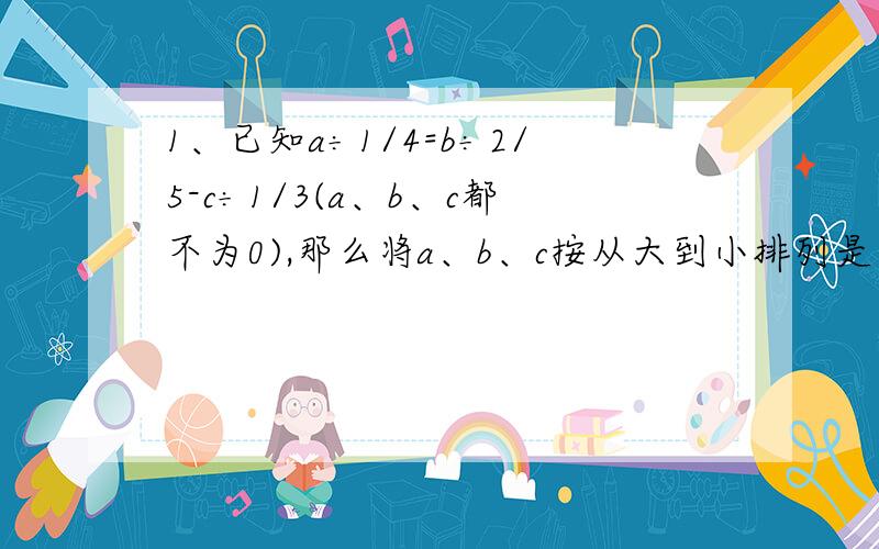 1、已知a÷1/4=b÷2/5-c÷1/3(a、b、c都不为0),那么将a、b、c按从大到小排列是（ ）＞（ ）＞（ ）2、张叔叔做一项工程,3/4小时完成了这项工程的5/8.照这样的速度,完成这项工程一共要用多少时间?