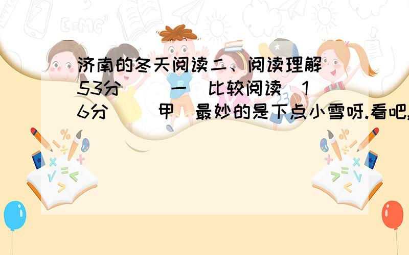 济南的冬天阅读二、阅读理解（53分） （一）比较阅读（16分） [甲]最妙的是下点小雪呀.看吧,山上的矮松越发的青黑,树尖上顶着一髻儿白花,好像日本看护妇.山尖全白了,给蓝天镶上一道银