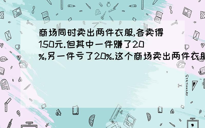 商场同时卖出两件衣服,各卖得150元.但其中一件赚了20%,另一件亏了20%.这个商场卖出两件衣服是赚了还是亏了?（用计算来说明理由）                                                      谢谢!