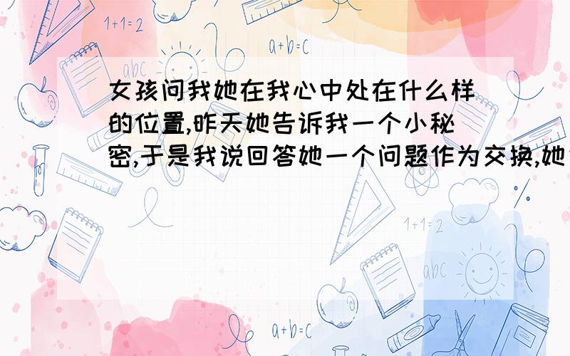 女孩问我她在我心中处在什么样的位置,昨天她告诉我一个小秘密,于是我说回答她一个问题作为交换,她先是说不用,认识我这么久,不差这两个问题,还说我不是答应过她不对她说慌吗.可然后她