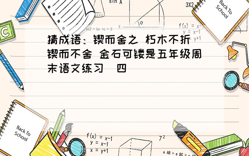 猜成语：锲而舍之 朽木不折 锲而不舍 金石可镂是五年级周末语文练习（四）