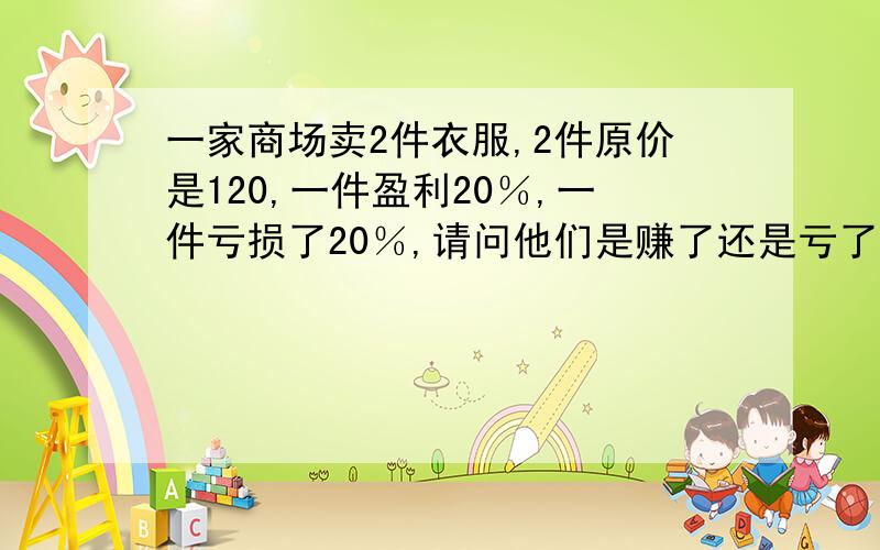 一家商场卖2件衣服,2件原价是120,一件盈利20％,一件亏损了20％,请问他们是赚了还是亏了?w我的答案是没有赚也没有亏对不对,我同学说亏了不确定所以问问.