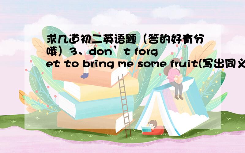 求几道初二英语题（答的好有分哦）3、don’t forget to bring me some fruit(写出同义词)----- -----bring some fruit---- ----4完成句子（根据汉语意思完成句子,一空一词）A、 -你认为上周的才艺表演怎么样?