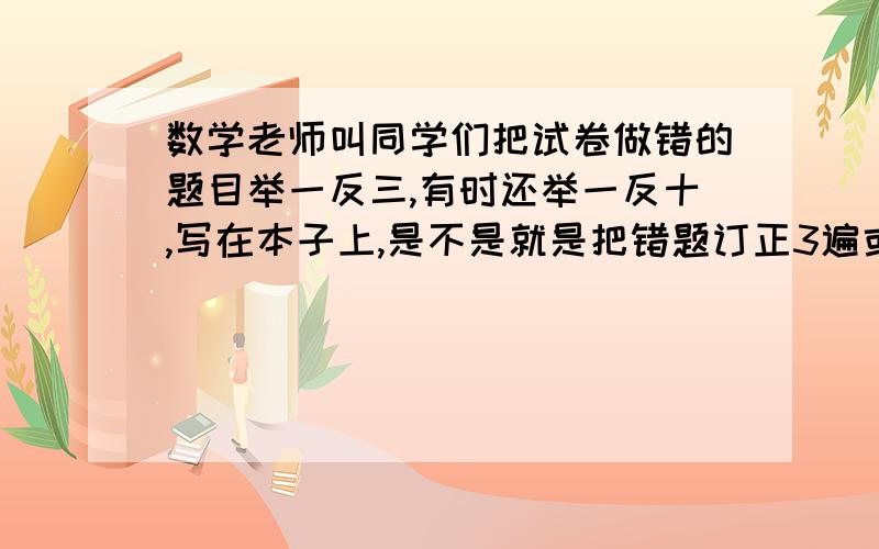 数学老师叫同学们把试卷做错的题目举一反三,有时还举一反十,写在本子上,是不是就是把错题订正3遍或10遍的意思?