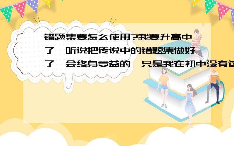 错题集要怎么使用?我要升高中了,听说把传说中的错题集做好了,会终身受益的,只是我在初中没有这个习惯,不知道从何做起...