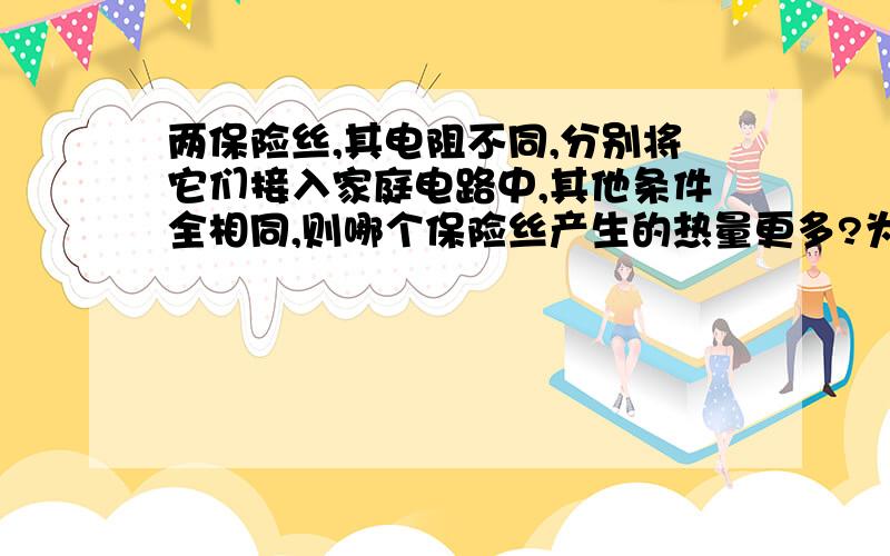 两保险丝,其电阻不同,分别将它们接入家庭电路中,其他条件全相同,则哪个保险丝产生的热量更多?为什么请考虑一下当电阻不同时,其两端的电压和通过的电流将发生改变