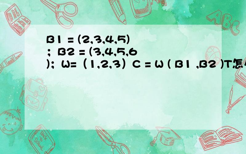 B1 = (2,3,4,5)；B2 = (3,4,5,6)；W=（1,2,3）C = W ( B1 ,B2 )T怎么求,T为上标.B1 、B2的1、2为小标