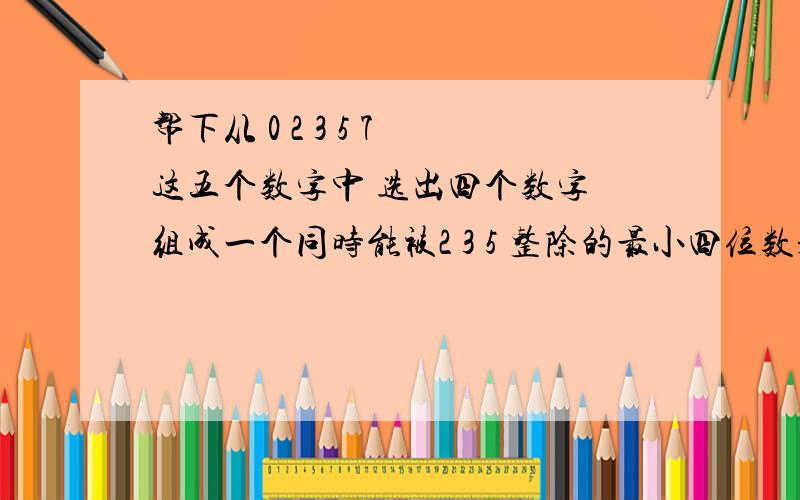 帮下从 0 2 3 5 7 这五个数字中 选出四个数字 组成一个同时能被2 3 5 整除的最小四位数是?2.一个长方体的长是7厘米 宽5厘米 高5厘米 现在要把他截去一个最大的正方体 剩下的长方体体积是？