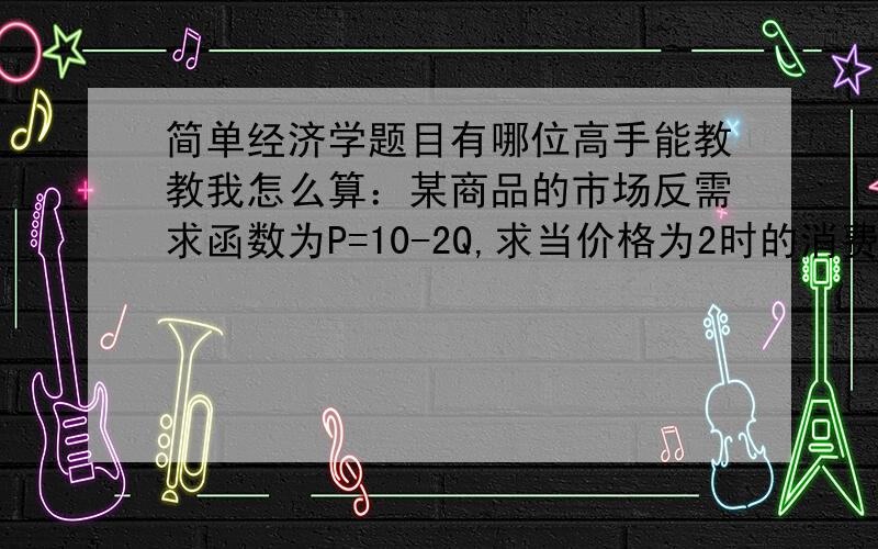 简单经济学题目有哪位高手能教教我怎么算：某商品的市场反需求函数为P=10-2Q,求当价格为2时的消费者剩余是多少?（1）假设反需求函数的图像是连续（2）假设反需求函数的图像是离散的