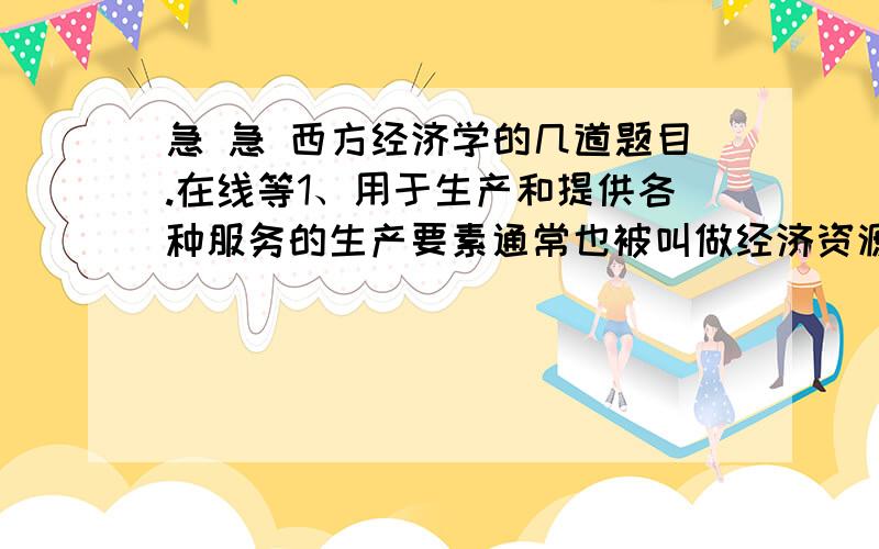 急 急 西方经济学的几道题目.在线等1、用于生产和提供各种服务的生产要素通常也被叫做经济资源A对B错   2、若需求曲线是一条直线,当价格从高到低不断变动时,卖者的总收益会().A不断增加