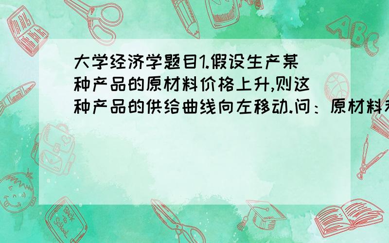 大学经济学题目1.假设生产某种产品的原材料价格上升,则这种产品的供给曲线向左移动.问：原材料和供给有什么关系