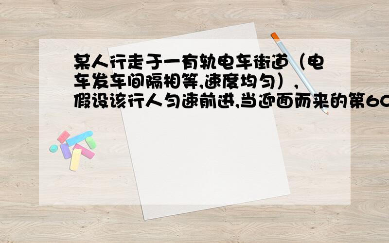 某人行走于一有轨电车街道（电车发车间隔相等,速度均匀）,假设该行人匀速前进,当迎面而来的第60辆电轨刚好经过他时,同向电车的第40辆也刚好经过他,问：电车的速度是行人的多少倍?,