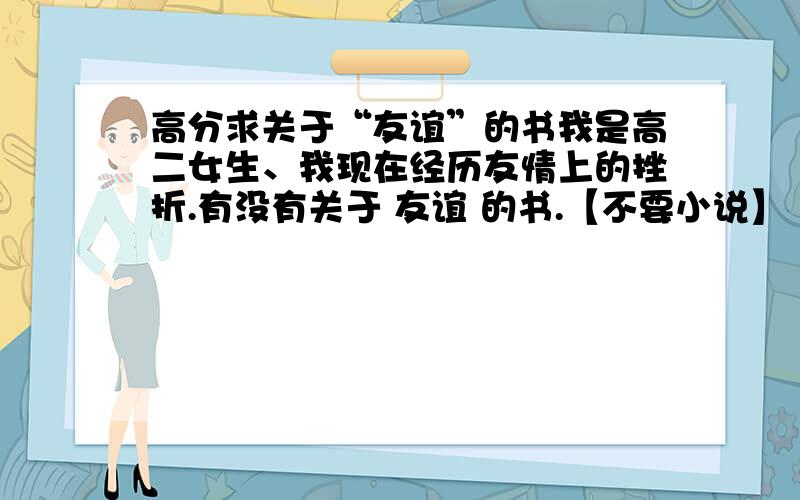 高分求关于“友谊”的书我是高二女生、我现在经历友情上的挫折.有没有关于 友谊 的书.【不要小说】 最好是散文,有哲理的.希望能在心灵上得到洗礼!不要小说