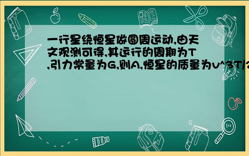 一行星绕恒星做圆周运动,由天文观测可得,其运行的周期为T,引力常量为G,则A,恒星的质量为v^3T/2πGB,行星的质量为4π^2v^3/GT^2C,行星运动的轨道半径为vT/2πD,行星运动的加速度为2πv/T