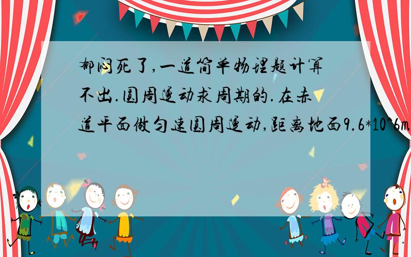 郁闷死了,一道简单物理题计算不出.圆周运动求周期的.在赤道平面做匀速圆周运动,距离地面9.6*10^6m的卫星.周期为多少?(地球半径R=6.4*10^6m,g=10m/s.π=√10 ）.我老是算出.