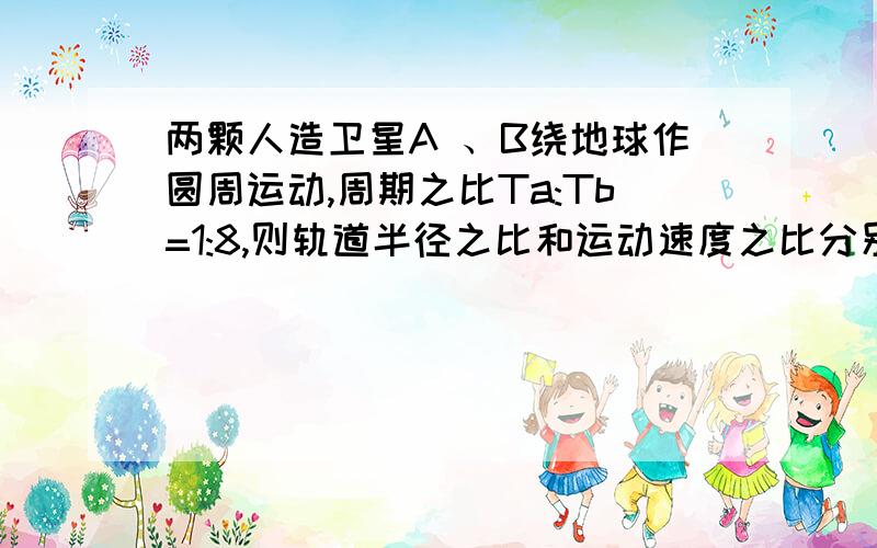 两颗人造卫星A 、B绕地球作圆周运动,周期之比Ta:Tb=1:8,则轨道半径之比和运动速度之比分别为?