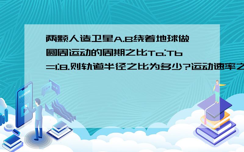 两颗人造卫星A.B绕着地球做圆周运动的周期之比Ta:Tb=1:8.则轨道半径之比为多少?运动速率之比是多少?