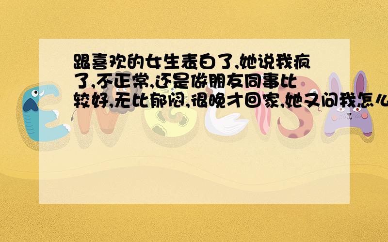 跟喜欢的女生表白了,她说我疯了,不正常,还是做朋友同事比较好,无比郁闷,很晚才回家,她又问我怎么这么晚才到家,她知道我郁闷还哈哈大笑,晚上又发信息问了点别的事情,她还说可以以朋友