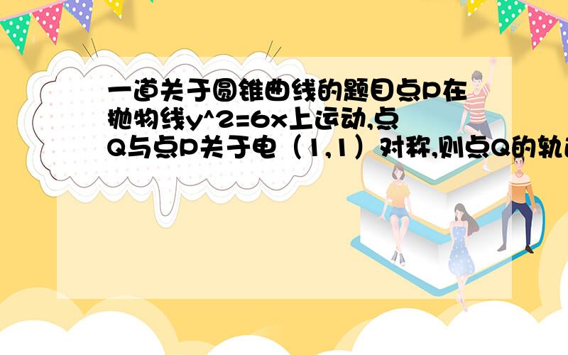 一道关于圆锥曲线的题目点P在抛物线y^2=6x上运动,点Q与点P关于电（1,1）对称,则点Q的轨迹方程为?点（1，1）