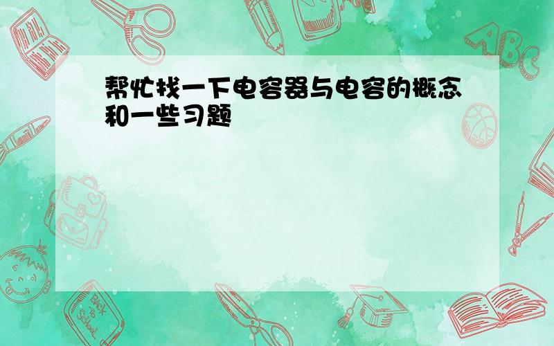 帮忙找一下电容器与电容的概念和一些习题