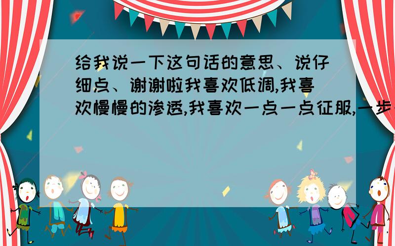 给我说一下这句话的意思、说仔细点、谢谢啦我喜欢低调,我喜欢慢慢的渗透,我喜欢一点一点征服,一步一步的策反,我要你一天一天的记取我的名字,我是.