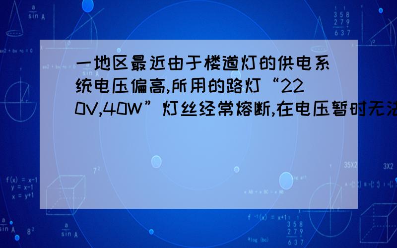 一地区最近由于楼道灯的供电系统电压偏高,所用的路灯“220V,40W”灯丝经常熔断,在电压暂时无法改变的情况下,为了延长楼道灯的使用寿命,小明所采取的下列方法切实可行的是：（ ）A．换