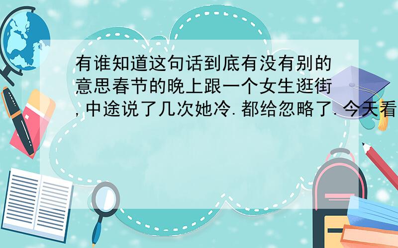 有谁知道这句话到底有没有别的意思春节的晚上跟一个女生逛街,中途说了几次她冷.都给忽略了.今天看了个笑话,一下想起了这句话.哥哥姐姐些,帮忙判断下有没其他的