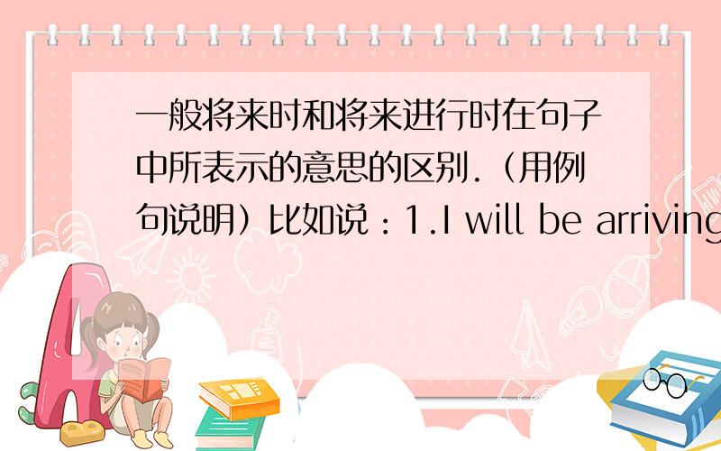 一般将来时和将来进行时在句子中所表示的意思的区别.（用例句说明）比如说：1.I will be arriving here tomorrow.2.I will arrive here tommorrow.这两个句子都是说我明天将会到达这里.那么它所表示的意