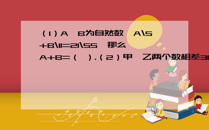 （1）A、B为自然数,A\5+B\11=21\55,那么A+B=（ ）.（2）甲、乙两个数相差30,其中甲数的3、10与乙数的1\3相等,甲数是（ ）,乙数是（ ）.（3）元旦期间,超市生活用品部的营业额大约是205万元,比食品