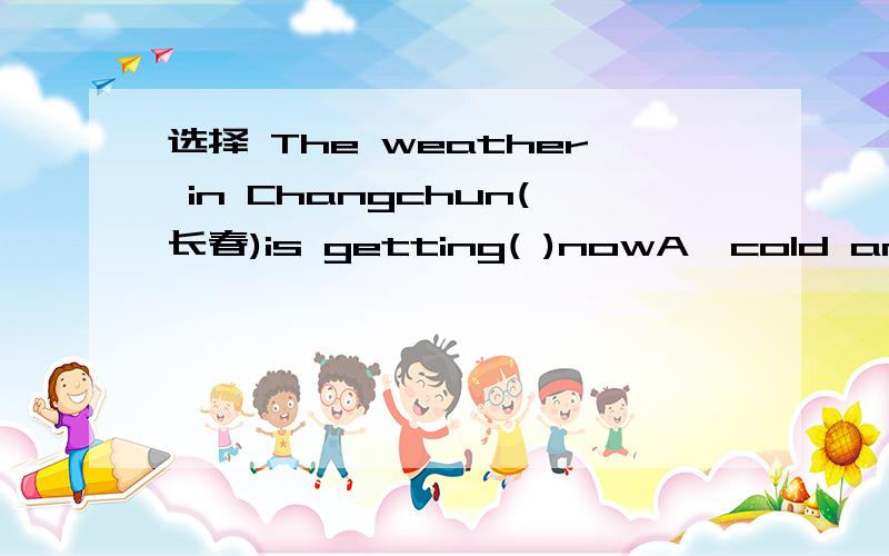 选择 The weather in Changchun(长春)is getting( )nowA`cold and cold B`cold and colder C`colder and colder D`colder and cold 知道的顺便说下.这是什么题目-