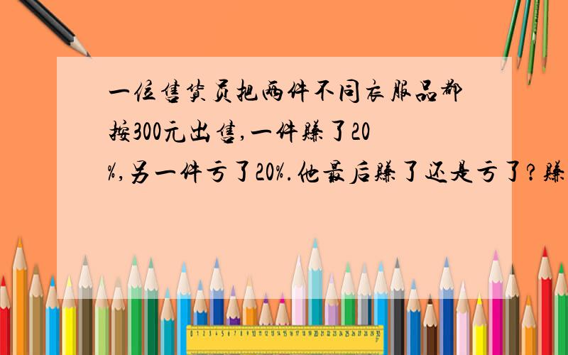 一位售货员把两件不同衣服品都按300元出售,一件赚了20%,另一件亏了20%.他最后赚了还是亏了?赚了或者亏了多少钱?