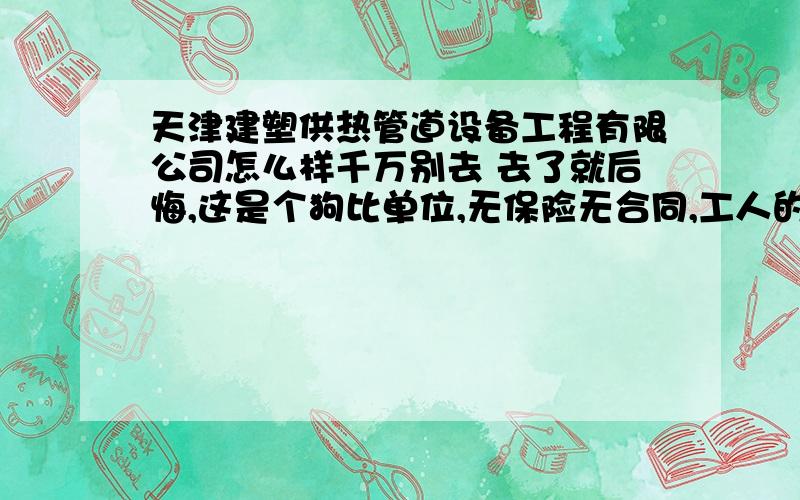 天津建塑供热管道设备工程有限公司怎么样千万别去 去了就后悔,这是个狗比单位,无保险无合同,工人的奖金,托了一年不发,最后集体罢工,才勉强给发,去上班还和你要钱,吃饭睡觉,都和你要钱