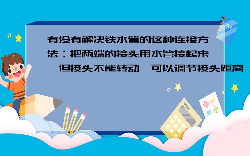 有没有解决铁水管的这种连接方法：把两端的接头用水管接起来,但接头不能转动,可以调节接头距离,不能用活接头.有没有逆牙的水管接头?就是逆时针转动时是收紧的.