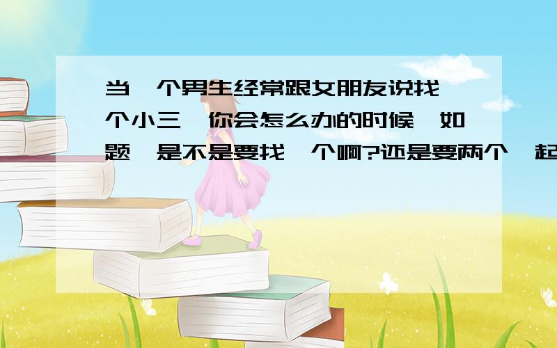 当一个男生经常跟女朋友说找一个小三,你会怎么办的时候,如题,是不是要找一个啊?还是要两个一起处啊?