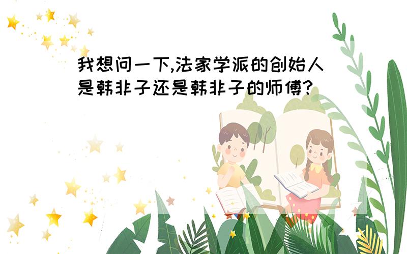 我想问一下,法家学派的创始人是韩非子还是韩非子的师傅?