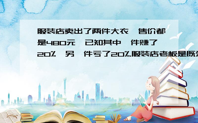 服装店卖出了两件大衣,售价都是480元,已知其中一件赚了20%,另一件亏了20%.服装店老板是既没亏,也没赚,也没亏钱,还是赚了或者亏了?（用计算说明｝