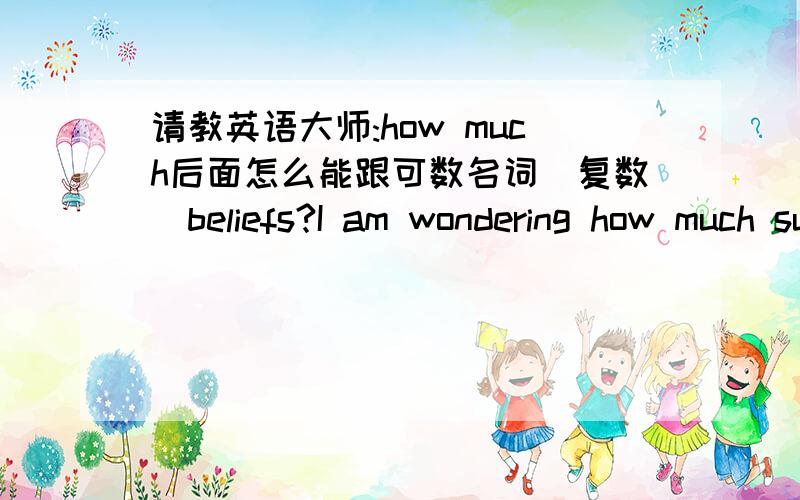 请教英语大师:how much后面怎么能跟可数名词（复数）beliefs?I am wondering how much superstitious beliefs might be valid.我只是不明白这句话里为啥用“beliefs”，而不是belief呢？既然前面是“how much”，后