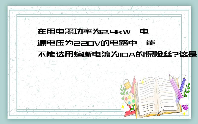 在用电器功率为2.4kW,电源电压为220V的电路中,能不能选用熔断电流为10A的保险丝?这是一道物理题，