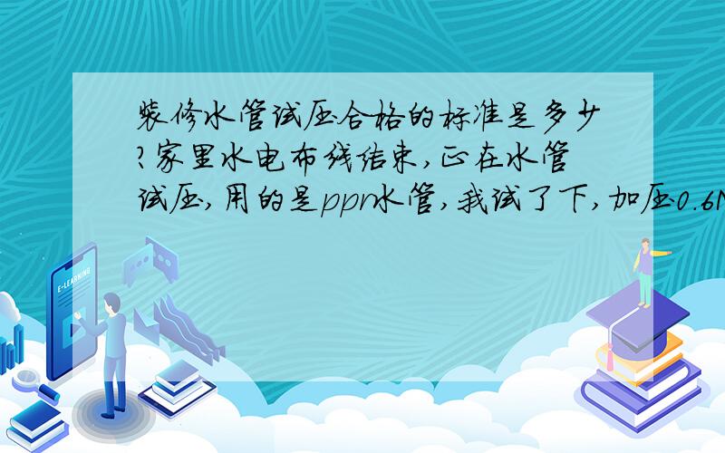 装修水管试压合格的标准是多少?家里水电布线结束,正在水管试压,用的是ppr水管,我试了下,加压0.6M帕 ,10分钟压力不变,6小时后降到0.55M帕,24小时后降到0.46M帕,请问这样的压降是否正常?