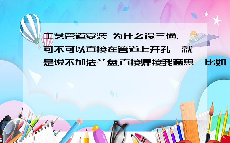 工艺管道安装 为什么设三通.可不可以直接在管道上开孔,就是说不加法兰盘.直接焊接我意思,比如 水泵工艺管道安装,如果用法兰连接,不是可以节省很多的法兰盘吗,我觉得是不合规范的,但有