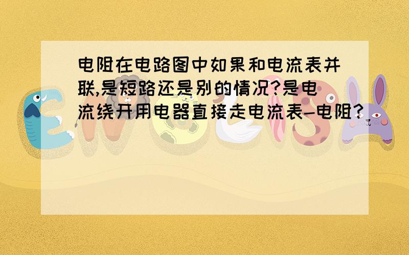 电阻在电路图中如果和电流表并联,是短路还是别的情况?是电流绕开用电器直接走电流表-电阻?