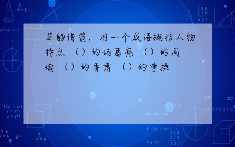 草船借箭：用一个成语概括人物特点 （）的诸葛亮 （）的周瑜 （）的鲁肃 （）的曹操