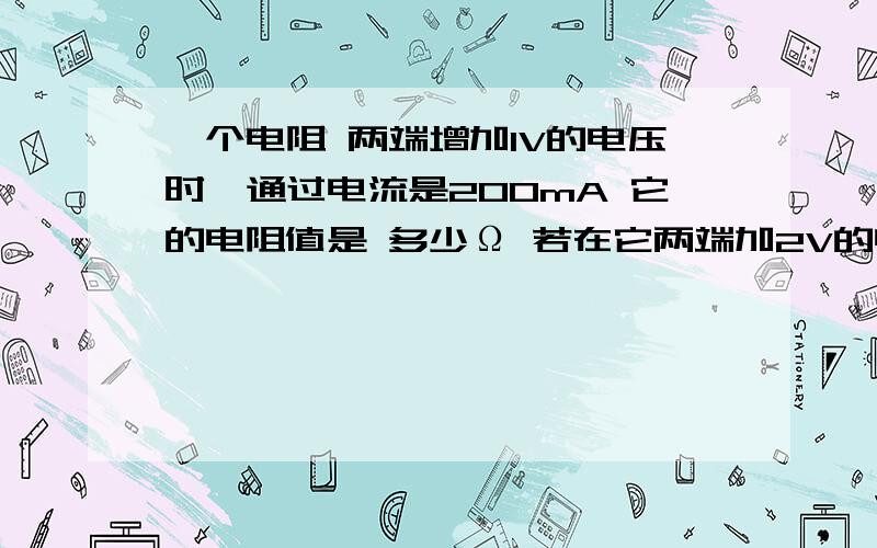 一个电阻 两端增加1V的电压时,通过电流是200mA 它的电阻值是 多少Ω 若在它两端加2V的电压 则它的电阻是多少Ω 通过的电流是多少A