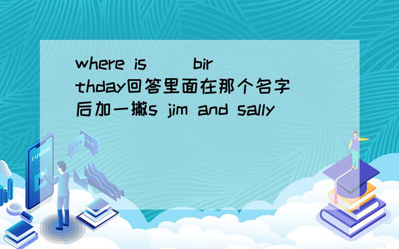 where is（ ）birthday回答里面在那个名字后加一撇s jim and sally