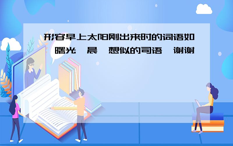 形容早上太阳刚出来时的词语如,曙光,晨曦想似的司语,谢谢