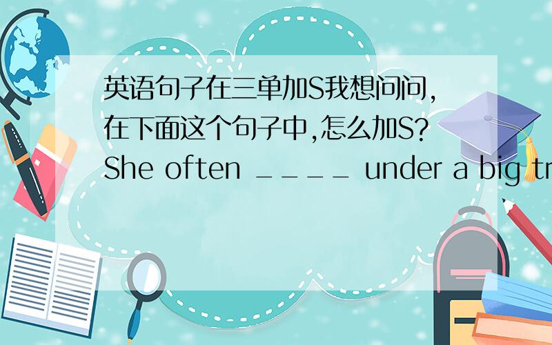 英语句子在三单加S我想问问,在下面这个句子中,怎么加S?She often ____ under a big tree and ____ books in the morning.A.sit...reads B.sits...read C.sits...reads应该是哪个?