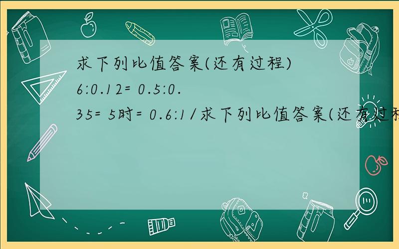 求下列比值答案(还有过程) 6:0.12= 0.5:0.35= 5时= 0.6:1/求下列比值答案(还有过程)6:0.12=0.5:0.35=5时=0.6:1/2=2/3:0.4=