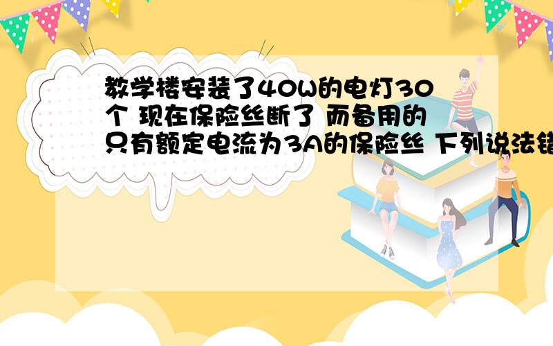 教学楼安装了40W的电灯30个 现在保险丝断了 而备用的只有额定电流为3A的保险丝 下列说法错误的是 多选A.用1根凑合使用B.将2根并联使用C.将2根串联使用麻烦说详细点为什么