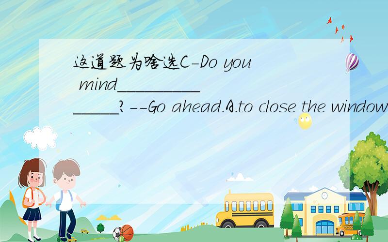 这道题为啥选C-Do you mind______________?--Go ahead.A.to close the window B.your closing the window C.my closing the window D.I closing the windowC选项中My会用错吗